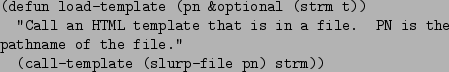 \begin{figure}\begin{verbatim}(defun load-template (pn &optional (strm t))
''...
...of the file.''
(call-template (slurp-file pn) strm))\end{verbatim}
\end{figure}