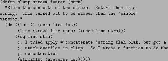 \begin{figure}\begin{verbatim}(defun slurp-stream-faster (strm)
''Slurp the c...
...the
;; concatenation.
(strcatlst (nreverse lst)))))\end{verbatim}
\end{figure}